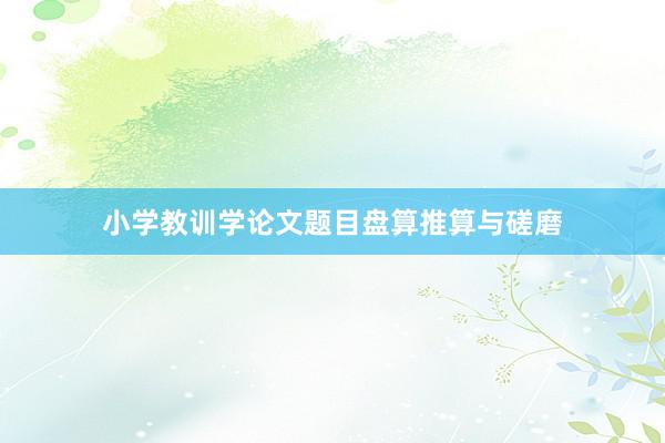 小学教训学论文题目盘算推算与磋磨